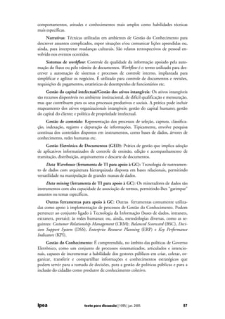 comportamentos, atitudes e conhecimentos mais amplos como habilidades técnicas
mais específicas.
     Narrativas: Técnicas utilizadas em ambientes de Gestão do Conhecimento para
descrever assuntos complicados, expor situações e/ou comunicar lições aprendidas ou,
ainda, para interpretar mudanças culturais. São relatos retrospectivos de pessoal en-
volvido nos eventos ocorridos.
     Sistemas de workflow: Controle da qualidade da informação apoiado pela auto-
mação do fluxo ou pelo trâmite de documentos. Workflow é o termo utilizado para des-
crever a automação de sistemas e processos de controle interno, implantada para
simplificar e agilizar os negócios. É utilizado para controle de documentos e revisões,
requisições de pagamentos, estatísticas de desempenho de funcionários etc.
     Gestão do capital intelectual/Gestão dos ativos intangíveis: Os ativos intangíveis
são recursos disponíveis no ambiente institucional, de difícil qualificação e mensuração,
mas que contribuem para os seus processos produtivos e sociais. A prática pode incluir
mapeamento dos ativos organizacionais intangíveis; gestão do capital humano; gestão
do capital do cliente; e política de propriedade intelectual.
     Gestão de conteúdo: Representação dos processos de seleção, captura, classifica-
ção, indexação, registro e depuração de informações. Tipicamente, envolve pesquisa
contínua dos conteúdos dispostos em instrumentos, como bases de dados, árvores de
conhecimento, redes humanas etc.
    Gestão Eletrônica de Documentos (GED): Prática de gestão que implica adoção
de aplicativos informatizados de controle de emissão, edição e acompanhamento de
tramitação, distribuição, arquivamento e descarte de documentos.
     Data Warehouse (ferramenta de TI para apoio à GC): Tecnologia de rastreamen-
to de dados com arquitetura hierarquizada disposta em bases relacionais, permitindo
versatilidade na manipulação de grandes massas de dados.
     Data mining (ferramenta de TI para apoio à GC): Os mineradores de dados são
instrumentos com alta capacidade de associação de termos, permitindo-lhes “garimpar”
assuntos ou temas específicos.
     Outras ferramentas para apoio à GC: Outras ferramentas comumente utiliza-
das como apoio à implementação de processos de Gestão do Conhecimento. Podem
pertencer ao conjunto ligado à Tecnologia da Informação (bases de dados, intranets,
extranets, portais); às redes humanas; ou, ainda, metodologias diversas, como as se-
guintes: Costumer Relationship Management (CRM); Balanced Scorecard (BSC), Deci-
sion Support System (DSS), Enterprise Resource Planning (ERP) e Key Performance
Indicators (KPI).
     Gestão do Conhecimento: É compreendida, no âmbito das políticas de Governo
Eletrônico, como um conjunto de processos sistematizados, articulados e intencio-
nais, capazes de incrementar a habilidade dos gestores públicos em criar, coletar, or-
ganizar, transferir e compartilhar informações e conhecimentos estratégicos que
podem servir para a tomada de decisões, para a gestão de políticas públicas e para a
inclusão do cidadão como produtor de conhecimento coletivo.




Ipea                       texto para discussão | 1095 | jun. 2005                    87
 