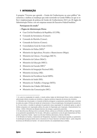 1 INTRODUÇÃO
A pesquisa “Governo que aprende – Gestão do Conhecimento no setor público” do-
cumentou e analisou as mudanças que estão ocorrendo na Gestão Pública no que se re-
fere à implementação de práticas de Gestão do Conhecimento (GC) em 28 órgãos da
Administração Direta e em seis empresas estatais do Executivo Federal brasileiro.1
      Participaram do estudo:2
      – Órgãos da Administração Direta:
      •     Casa Civil da Presidência da República (CC/PR);
      •     Comando da Aeronáutica (Comaer);
      •     Comando da Marinha (Comar);
      •     Comando do Exército (Comex);
      •     Controladoria-Geral da União (CGU);
      •     Ministério da Defesa (MD);3
      •     Ministério da Agricultura, Pecuária e Abastecimento (Mapa);
      •     Ministério da Ciência e Tecnologia (MCT);
      •     Ministério da Cultura (MinC);
      •     Ministério da Educação (MEC);
      •     Ministério da Fazenda (MF);4
      •     Ministério da Integração Nacional (MI);
      •     Ministério da Justiça (MJ);
      •     Ministério da Previdência Social (MPS);
      •     Ministério da Saúde (MS);
      •     Ministério do Trabalho e Emprego (MTE);
      •     Ministério das Cidades (MCidades);
      •     Ministério das Comunicações (MC);


1. Em razão da complexidade do trabalho, o estudo analisou órgãos da Administração Direta e excluiu entidades da
administração Indireta vinculadas aos ministérios e a algumas secretarias integrantes da estrutura dos ministérios.
2. O Ministério das Comunicações e o Comando da Marinha entregaram os questionários preenchidos após a conclusão
da análise das seções 2 (Práticas de Gestão do Conhecimento) e 3 (Grau de explicitação e formalização) do presente tex-
to. Por esse motivo, o resultado da aplicação do questionário nessas organizações foi considerado apenas na seção 4
(Análise comparativa com organizações públicas dos países da Organização para Cooperação e Desenvolvimento Eco-
nômico – OCDE). O Ministério das Relações Exteriores não entregou o questionário preenchido.
3. Em decorrência das diferenças entre os comandos militares, solicitou-se ao Ministério da Defesa (MD) que respondes-
se ao questionário separadamente. Por tal razão, o MD aplicou o questionário na área de apoio (Subsecretaria de Plane-
jamento, Orçamento e Gestão – Spoa) e nas três áreas finalísticas (Aeronáutica, Exército e Marinha).
4. No Ministério da Fazenda, a Subsecretaria de Planejamento, Orçamento e Gestão (Spoa) respondeu ao questionário.
A coordenação da pesquisa decidiu excluir as Secretarias do Tesouro Nacional e da Receita Federal – partes integrantes
da estrutura do Ministério da Fazenda – em razão do tamanho e da complexidade dessas unidades.




ipea                                 texto para discussão | 1095 | jun. 2005                                         7
 