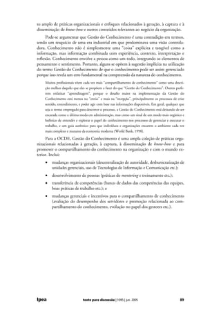 to amplo de práticas organizacionais e enfoques relacionados à geração, à captura e à
disseminação de know-how e outros conteúdos relevantes ao negócio da organização.
      Pode-se argumentar que Gestão do Conhecimento é uma contradição em termos,
sendo um resquício de uma era industrial em que predominava uma visão controla-
dora. Conhecimento não é simplesmente uma “coisa” explícita e tangível como a
informação, mas informação combinada com experiência, contexto, interpretação e
reflexão. Conhecimento envolve a pessoa como um todo, integrando os elementos de
pensamento e sentimento. Portanto, alguns se opõem à sugestão implícita na utilização
do termo Gestão do Conhecimento de que o conhecimento pode ser assim gerenciado
porque isso revela um erro fundamental na compreensão da natureza do conhecimento.
    Muitos profissionais vêem cada vez mais “compartilhamento de conhecimento” como uma descri-
    ção melhor daquilo que eles se propõem a fazer do que “Gestão do Conhecimento”. Outros prefe-
    rem enfatizar “aprendizagem”, porque o desafio maior na implementação da Gestão do
    Conhecimento está menos no “envio” e mais na “recepção”, principalmente os processos de criar
    sentido, entendimento, e poder agir com base nas informações disponíveis. Em geral, qualquer que
    seja o termo empregado para descrever o processo, a Gestão do Conhecimento está deixando de ser
    encarada como a última moda em administração, mas como um sinal de um modo mais orgânico e
    holístico de entender e explorar o papel do conhecimento nos processos de gerenciar e executar o
    trabalho, e um guia autêntico para que indivíduos e organizações encarem o ambiente cada vez
    mais complexo e mutante da economia moderna (World Bank, 1998).

     Para a OCDE, Gestão do Conhecimento é uma ampla coleção de práticas orga-
nizacionais relacionadas à geração, à captura, à disseminação de know-how e para
promover o compartilhamento do conhecimento na organização e com o mundo ex-
terior. Inclui:
    •   mudanças organizacionais (descentralização de autoridade, desburocratização de
        unidades gerenciais, uso de Tecnologias de Informação e Comunicação etc.);
    •   desenvolvimento de pessoas (práticas de mentoring e treinamento etc.);
    •   transferência de competências (banco de dados das competências das equipes,
        boas práticas de trabalho etc.); e
    •   mudanças gerenciais e incentivos para o compartilhamento de conhecimento
        (avaliação do desempenho dos servidores e promoção relacionada ao com-
        partilhamento do conhecimento, evolução no papel dos gestores etc.).




Ipea                          texto para discussão | 1095 | jun. 2005                            89
 