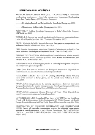 REFERÊNCIAS BIBLIOGRÁFICAS
AMERICAN PRODUCTIVITY AND QUALITY CENTER (APQC). International
benchmarking clearinghouse − knowledge management. Consortium Benchmarking
Study. Best-Practice Report, 1999 (Executive Summary).

______. Developing Rewards and Recognition for Knowledge Sharing, sep. 2001.

______. Measurement for Knowledge Management, feb. 2001.

AUDITORE, P. Enabling Knowledge Management In Today's Knowledge Economy.
KM World, jan. 2002.

BATISTA, F. F. Governo que aprende: gestão do conhecimento em organizações do exe-
cutivo federal. Brasília: Ipea, jun. 2004 (Texto para Discussão n. 1022).

BRASIL. Ministério da Saúde. Secretaria-Executiva. Cem palavras para gestão do con-
hecimento. Brasília: Ministério da Saúde, 2003. 28 p.

CRIE. Pesquisa: Quanto vale o mercado de Gestão do Conhecimento no Brasil? – Cen-
tro de Referência em Inteligência Empresarial (CRIE - COPPE/UFRJ), 2001.

ESTUDIO EXPLORATORIO. Administración del conocimiento en México: entendi-
miento, intención, práctica, resultados y visión a futuro. Centro de Sistemas de Cono-
cimiento (CSC) de Monterrey, 2001.

EUROPEAN UNION. Guide to good practice in knowledge management. Disponível
em: <http://www.cgecon.mre.gov.br>

GLOSSÁRIO do Centro de Referência em Inteligência Empresarial. Disponível em:
<http://kmtools.crie.ufrj.br/km/centrodeestudos/glossario.html>

HAUSCHILD, S.; LICHT, T.; STEIN, W. Creating a knowledge culture. McKinsey
survey of 40 companies in Europe, Japan, and the United States. McKinsey & Com-
pany, 2001.

KNOWLEDGE management and the learning organization: a European perspective.
European Foundation for Quality Management, the Knowledge Management Network,
American Productivity and Quality Center, 1998 (Executive Summary).

KNOWLEDGE Management Glossary. University of Texas – USA. Disponível em:
<http://www.mccombs.utexas.edu/kman/glossary.htm>

LOTUS RESEARCH, KM Demand and Usage Survey of 667 KM Users and Considerers,
IT and LOB decision makers, SM&L Businesses in NA (US & Canada), LA (Brazil),
Europe (France & Germany) and Asia Pacific (Japan, China, Australia). Aug./Oct. 2000.

ORGANIZATION OF ECONOMIC COOPERATION AND DEVELOPMENT
(OECD) Survey of knowledge management practices in ministries/ departments/
agencies of central government – 2003. [Fontes: Documentos OECD: GOV/PUMA
(2003)1 – 17 mar 2003; PUMA/HRM(2002)1 – 23 jan. 2002; PUMA/HRM(2001)3 –
08 jun. 2001].




90                        texto para discussão | 1095 | jun. 2005               Ipea
 