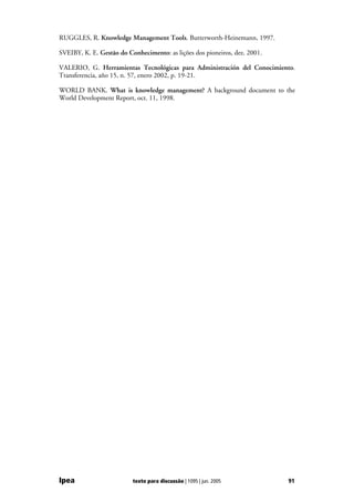 RUGGLES, R. Knowledge Management Tools. Butterworth-Heinemann, 1997.

SVEIBY, K. E. Gestão do Conhecimento: as lições dos pioneiros, dez. 2001.

VALERIO, G. Herramientas Tecnológicas para Administración del Conocimiento.
Transferencia, año 15, n. 57, enero 2002, p. 19-21.

WORLD BANK. What is knowledge management? A background document to the
World Development Report, oct. 11, 1998.




Ipea                      texto para discussão | 1095 | jun. 2005           91
 