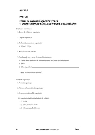 ANEXO 2

       PARTE I:

       PERFIL DAS ORGANIZAÇÕES/GESTORES
       1. CARACTERIZAÇÃO GERAL (INDIVÍDUO E ORGANIZAÇÃO)

1. Perfis dos entrevistados:

  1. Tempo de trabalho na organização


  2. Cargo na organização


  3. Profissional de carreira na organização?

       ( ) Sim (     ) Não


  4. Área/unidade onde trabalha


  5. Familiaridade com o termo Gestão do Conhecimento:

       1. Você já obteve algum tipo de treinamento formal em Gestão do Conhecimento?

       ( ) Não

       ( ) Sim (especificar)____________________________________________________________


        2. Qual seu entendimento sobre GC?



2. Perfil da organização:

  1. Nome da organização


  2. Número de funcionários da organização


  3. Orçamento total anual da organização


     4. A organização inclui múltiplos locais de trabalho?

       1. ( ) Não

       2. ( ) Sim, na mesma cidade

       3. ( ) Sim, em cidades diferentes




92                                 texto para discussão | 1095 | jun. 2005             Ipea
 