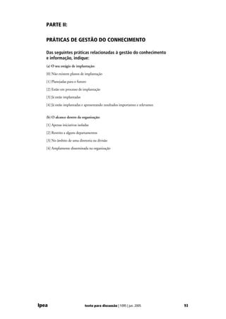 PARTE II:

   PRÁTICAS DE GESTÃO DO CONHECIMENTO

   Das seguintes práticas relacionadas à gestão do conhecimento
   e informação, indique:
   (a) O seu estágio de implantação:

   [0] Não existem planos de implantação

   [1] Planejadas para o futuro

   [2] Estão em processo de implantação

   [3] Já estão implantadas

   [4] Já estão implantadas e apresentando resultados importantes e relevantes


   (b) O alcance dentro da organização:

   [1] Apenas iniciativas isoladas

   [2] Restrito a alguns departamentos

   [3] No âmbito de uma diretoria ou divisão

   [4] Amplamente disseminada na organização




Ipea                           texto para discussão | 1095 | jun. 2005           93
 