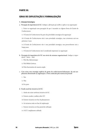 PARTE III:

     GRAU DE EXPLICITAÇÃO E FORMALIZAÇÃO

     1. Intenção Estratégica
     a. Percepção da importância de GC: (indique a afirmação que melhor se aplica à sua organização)

         i. Existe na organização uma percepção de que é necessário ter alguma forma de Gestão do
         Conhecimento

         ii. A Gestão do Conhecimento faz parte das prioridades estratégicas da organização

         iii. A Gestão do Conhecimento não é uma prioridade estratégica, mas certamente será nos
         próximos 2 anos

         iv. A Gestão do Conhecimento não é uma prioridade estratégica, mas provavelmente será a
         longo prazo

         v. A Gestão do Conhecimento não é considerada importante na organização

     b. Percepção da importância de GC nos níveis da estrutura organizacional: (indique a impor-
        tância – baixa ... alta)
         i. Pela Alta Administração

         ii. Pela Média Gerência

         iii. Pelos funcionários de maneira ampla

     c. Caso exista uma estratégia explícita de gestão do conhecimento/informação, ela está am-
        plamente disseminada na organização e é bem conhecida pela maioria do pessoal?

         i. Sim

         ii. Não

         iii. Em parte

     d. Estado atual das iniciativas de GC:

         i. Ainda não existe nenhuma iniciativa de GC

         ii. Existem estudos e análises sobre GC

         iii Existem iniciativas em fase de planejamento

         iv As iniciativas estão em fase de implantação

         v. Existem iniciativas em fase parcial de utilização

         iv. A GC é amplamente utilizada




96                              texto para discussão | 1095 | jun. 2005                        Ipea
 