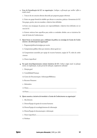 e. Grau de formalização da GC na organização: (indique a afirmação que melhor reflete o
      estado atual)

       i. Trata-se de um conceito abstrato discutido por pequenos grupos informais

       ii. Existe um grupo formal de trabalho que discute os conceitos, práticas e ferramentas de GC.
       Este grupo, porém, não tem mandato e objetivos bem definidos

       iii. Existe uma área/grupo de pessoas com responsabilidades e objetivos bem definidos em ter-
       mos de GC

       iv. Existem métricas bem específicas para avaliar os resultados obtidos com as iniciativas for-
       mais de Gestão do Conhecimento

   f. Quais foram os mecanismos para a definição da política ou estratégia de Gestão do Conhe-
      cimento e da informação da organização?

       i. Programas/políticas/estratégias por escrito

       ii. Compromisso público (feito por ministro, diretor geral etc.)

       iii. Compromissos assumidos por equipe de recursos humanos, equipe de TI, redes de conhe-
       cimento

       iv. Outros (especificar)

   g. Em quais áreas/departamentos existem iniciativas de GC: (indicar estágio atual: em planeja-
      mento, em implantação, em fase parcial de utilização, amplamente utilizada)

       i. Direção geral

       ii. Contabilidade/Finanças

       iii. Centro de Documentação e Informação/Biblioteca

       iv. Recursos Humanos

       v. Informática

       vi. Outra:...........................................................................................................................

       vii.Outra:...........................................................................................................................

   h. Quem assumiu a iniciativa de introduzir a Gestão do Conhecimento na organização?

       i. Alta diretoria

       ii. Diretor/Equipe de gestão de recursos humanos

       iii. Diretor/Equipe de tecnologia/sistemas de informação

       iv. Diretor/Equipe de documentação e informação

       v. Outro (especificar).............................................................................................................

       vi. Nenhum




Ipea                                     texto para discussão | 1095 | jun. 2005                                                               97
 