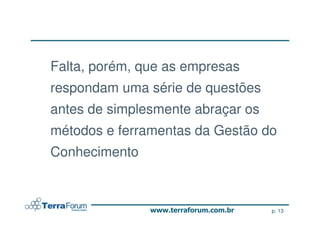 Falta, porém, que as empresas
respondam uma série de questões
antes de simplesmente abraçar os
métodos e ferramentas da Gestão do
Conhecimento



                                   p. 13
 