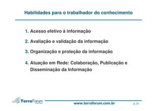 Habilidades para o trabalhador do conhecimento


1. Acesso efetivo à informação

2. Avaliação e validação da informação

3. Organização e proteção da informação

4. Atuação em Rede: Colaboração, Publicação e
   Disseminação da Informação




                                                 p. 31
 