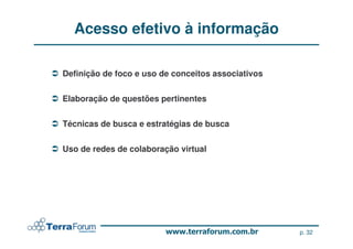Acesso efetivo à informação

Definição de foco e uso de conceitos associativos


Elaboração de questões pertinentes


Técnicas de busca e estratégias de busca


Uso de redes de colaboração virtual




                                                    p. 32
 