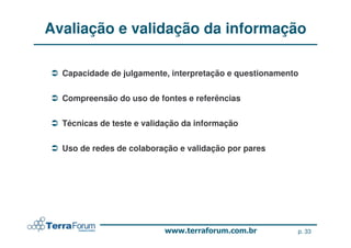 Avaliação e validação da informação

  Capacidade de julgamente, interpretação e questionamento


  Compreensão do uso de fontes e referências


  Técnicas de teste e validação da informação


  Uso de redes de colaboração e validação por pares




                                                         p. 33
 