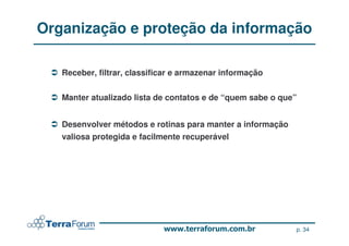 Organização e proteção da informação

   Receber, filtrar, classificar e armazenar informação


   Manter atualizado lista de contatos e de “quem sabe o que”


   Desenvolver métodos e rotinas para manter a informação
   valiosa protegida e facilmente recuperável




                                                            p. 34
 