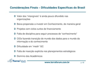 Considerações Finais – Dificuldades Específicas do Brasil


     Valor dos “intangíveis” é ainda pouco difundido nas
     organizações

     Baixa propensão a investir em Conhecimento, de maneira geral

     Projetos com ciclos curtos de financiamento

     Falta de disciplina para seguir processos de “conhecimento”

     CIOs fazendo transição do mundo dos dados para o mundo da
     informação e do conhecimento

     Dificuldade em “medir” GC

     Falta de inserção explícita nos planejamentos estratégicos

     Domínio dos Acadêmicos

                                                                    p. 42
 