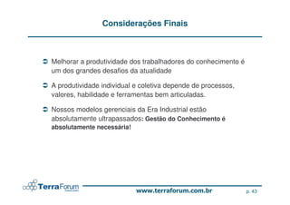 Considerações Finais



Melhorar a produtividade dos trabalhadores do conhecimento é
um dos grandes desafios da atualidade

A produtividade individual e coletiva depende de processos,
valores, habilidade e ferramentas bem articuladas.

Nossos modelos gerenciais da Era Industrial estão
absolutamente ultrapassados: Gestão do Conhecimento é
absolutamente necessária!




                                                               p. 43
 