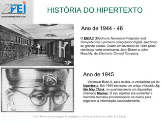 HISTÓRIA DO HIPERTEXTO LEVY, Pierre, As tecnologias da Inteligência. São Paulo: Editora 34, 2004, 13a. Edição Ano de 1944 - 46 O  ENIAC  ( Electronic Numerical Integrator and Computer ) foi o primeiro computador digital  eletrônico de grande escala. Criado em fevereiro de 1946 pelos cientistas norte-americanos John Eckert e John Mauchly, da  Electronic Control Company . Ano de 1945 Vannevar Bush é, para muitos, o verdadeiro pai do  hipertexto . Em 1945 escreveu um artigo intitulado  As We May Think , no qual descrevia um dispositivo chamado  Memex . O seu objetivo era aumentar a memória humana providenciando os meios para organizar a informação associadamente. 