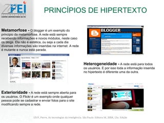 PRINCÍPIOS DE HIPERTEXTO LEVY, Pierre, As tecnologias da Inteligência. São Paulo: Editora 34, 2004, 13a. Edição Heterogeneidade  -  A rede está para todos os usuários. E por isso toda a informação inserida no hipertexto é diferente uma da outra. Metamorfose -  O blogger é um exemplo do principio da metamorfose. A rede está sempre recebendo informações e novos módulos, neste caso os blogs. Ela não é estática, ou seja a cada dia diversas informações são inseridas na internet. A rede é mutante e nunca está parada. Exterioridade  -  A rede está sempre aberta para os usuários. O Flickr é um exemplo onde qualquer pessoa pode se cadastrar e enviar fotos para o site modificando sempre a rede. 