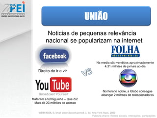 Noticias de pequenas relevância nacional se popularizam na internet  Mataram a formiguinha – Que dó!  Mais de 23 milhões de acesso Direito de ir e vir No horario nobre, a Globo consegue alcançar 2 milhoes de telespectadores Na media são vendidos aproximadamente 4,31 milhões de jornais ao dia Palavra-chave: Redes sociais, interações, partipações WEIBERGER, D. Small pieces loosely joined. 1. ed. New York: Basic, 2002 UNIÃO 