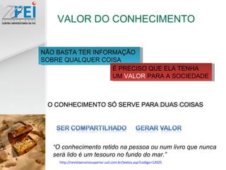 VALOR DO CONHECIMENTO “ O conhecimento retido na pessoa ou num livro que nunca será lido é um tesouro no fundo do mar.” NÃO BASTA TER INFORMAÇÃO SOBRE QUALQUER COISA É PRECISO QUE ELA TENHA UM  VALOR  PARA A SOCIEDADE http://revistaensinosuperior.uol.com.br/textos.asp?codigo=12025 O CONHECIMENTO SÓ SERVE PARA DUAS COISAS 
