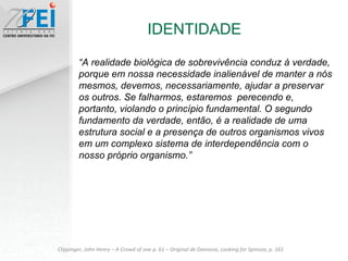 IDENTIDADE Clippinger, John Henry – A Crowd of one p. 61 – Original de Damasio, Looking for Spinoza, p. 161 “ A realidade biológica de sobrevivência conduz à verdade, porque em nossa necessidade inalienável de manter a nós mesmos, devemos, necessariamente, ajudar a preservar os outros. Se falharmos, estaremos  perecendo e, portanto, violando o princípio fundamental. O segundo fundamento da verdade, então, é a realidade de uma estrutura social e a presença de outros organismos vivos em um complexo sistema de interdependência com o nosso próprio organismo.” 