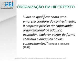 " Para se qualificar como uma empresa criadora do conhecimento, a empresa precisa ter capacidade organizacional de adquirir, acumular, explorar e criar de forma contínua e dinâmica novos conhecimentos.“  Nonaka e Takeuchi (1997) ORGANIZAÇÃO EM HIPERTEXTO NONAKA, I.;TAKEUCHI, N. Criação do Conhecimento na Empresa. 1. ed. Rio de Janeiro. 1997 