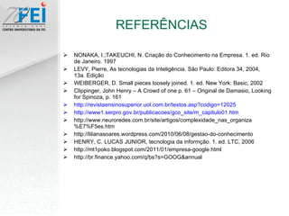 NONAKA, I.;TAKEUCHI, N. Criação do Conhecimento na Empresa. 1. ed. Rio de Janeiro. 1997 LEVY, Pierre, As tecnologias da Inteligência. São Paulo: Editora 34, 2004, 13a. Edição WEIBERGER, D. Small pieces loosely joined. 1. ed. New York: Basic, 2002 Clippinger, John Henry – A Crowd of one p. 61 – Original de Damasio, Looking for Spinoza, p. 161 http://revistaensinosuperior.uol.com.br/textos.asp?codigo=12025 http://www1.serpro.gov.br/publicacoes/gco_site/m_capitulo01.htm http://www.neuroredes.com.br/site/artigos/complexidade_nas_organiza%E7%F5es.htm http://lilianasoares.wordpress.com/2010/06/08/gestao-do-conhecimento HENRY, C. LUCAS JUNIOR, tecnologia da informção. 1. ed. LTC, 2006 http://mt1poko.blogspot.com/2011/01/empresa-google.html http://br.finance.yahoo.com/q/bs?s=GOOG&annual REFERÊNCIAS 