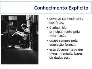 Conhecimento Explícito

    • envolve conhecimento
      dos fatos,
    • é adquirido
      principalmente pela
      informação,
    • quase sempre pela
      educação formal,
    • está documentado em
      livros, manuais, bases
      de dados etc.
 