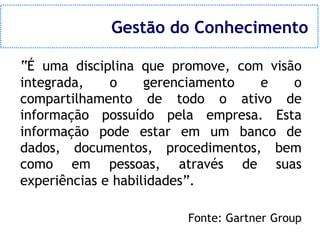 Gestão do Conhecimento

“É uma disciplina que promove, com visão
integrada,    o     gerenciamento e    o
compartilhamento de todo o ativo de
informação possuído pela empresa. Esta
informação pode estar em um banco de
dados, documentos, procedimentos, bem
como em pessoas, através de suas
experiências e habilidades”.

                       Fonte: Gartner Group
 