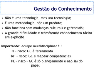 Gestão do Conhecimento
•   Não é uma tecnologia, mas usa tecnologia;
•   É uma metodologia, não um produto;
•   Não funciona sem mudanças culturais e gerenciais;
•   A grande dificuldade é transformar conhecimento tácito
    em explícito

Importante: equipe multidisciplinar !!!
     TI – risco: GC é ferramenta
     RH – risco: GC é mapear competências
     PE – risco – GC é só planejamento e não sai do
                   papel
 
