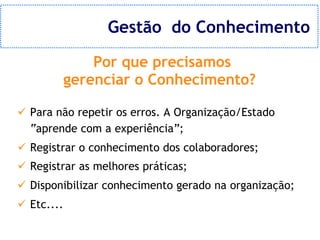 Gestão do Conhecimento

                Por que precisamos
            gerenciar o Conhecimento?

ü Para não repetir os erros. A Organização/Estado
  “aprende com a experiência”;
ü Registrar o conhecimento dos colaboradores;
ü Registrar as melhores práticas;
ü Disponibilizar conhecimento gerado na organização;
ü Etc....
 