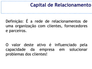 Capital de Relacionamento


Definição: É a rede de relacionamentos de
uma organização com clientes, fornecedores
e parceiros.


O valor deste ativo é influenciado pela
capacidade da empresa em solucionar
problemas dos clientes!
 