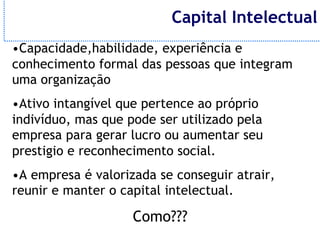 Capital Intelectual
•Capacidade,habilidade, experiência e
conhecimento formal das pessoas que integram
uma organização
•Ativo intangível que pertence ao próprio
indivíduo, mas que pode ser utilizado pela
empresa para gerar lucro ou aumentar seu
prestigio e reconhecimento social.
•A empresa é valorizada se conseguir atrair,
reunir e manter o capital intelectual.

                    Como???
 