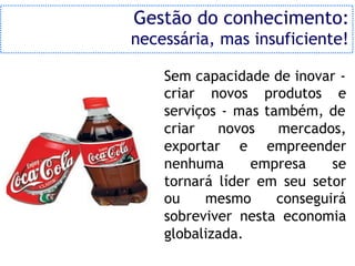 Gestão do conhecimento:
necessária, mas insuficiente!

    Sem capacidade de inovar -
    criar novos produtos e
    serviços - mas também, de
    criar   novos    mercados,
    exportar e empreender
    nenhuma      empresa     se
    tornará líder em seu setor
    ou    mesmo      conseguirá
    sobreviver nesta economia
    globalizada.
 