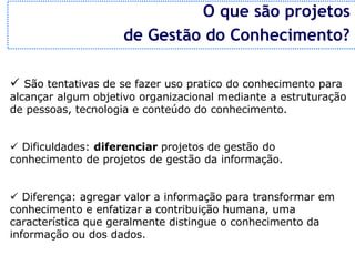 O que são projetos
                    de Gestão do Conhecimento?

ü São tentativas de se fazer uso pratico do conhecimento para
alcançar algum objetivo organizacional mediante a estruturação
de pessoas, tecnologia e conteúdo do conhecimento.


ü Dificuldades: diferenciar projetos de gestão do
conhecimento de projetos de gestão da informação.


ü Diferença: agregar valor a informação para transformar em
conhecimento e enfatizar a contribuição humana, uma
característica que geralmente distingue o conhecimento da
informação ou dos dados.
 