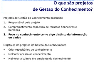 O que são projetos
                       de Gestão do Conhecimento?
Projetos de Gestão do Conhecimento possuem:
1.   Responsável pelo projeto
2.   Comprometimento especifico de recursos financeiros e
     humanos
3. Foco no conhecimento como algo distinto da informação
   ou dados


Objetivos de projetos de Gestão do Conhecimento
•    Criar repositórios de conhecimento
•    Melhorar acesso ao conhecimento
•    Melhorar a cultura e o ambiente do conhecimento
 