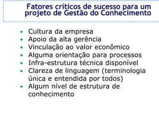 Fatores críticos de sucesso para um
    projeto de Gestão do Conhecimento

• Cultura da empresa
• Apoio da alta gerência
• Vinculação ao valor econômico
• Alguma orientação para processos
• Infra-estrutura técnica disponível
• Clareza de linguagem (terminologia
  única e entendida por todos)
• Algum nível de estrutura de
  conhecimento
 