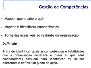 Gestão de Competências

• Mapear quem sabe o quê

• Mapear e Identificar competências

• Torná-las acessíveis ao restante da organização

 Definição

 Trata de identificar quais as competências e habilidades
 que a organização necessita e quais as que seus
 colaboradores possuem para identificar as lacunas
 existentes e definir um plano de ação.
 