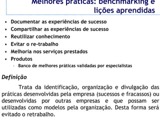 Melhores práticas: benchmarking e
                              lições aprendidas
 •   Documentar as experiências de sucesso
 •   Compartilhar as experiências de sucesso
 •   Reutilizar conhecimento
 •   Evitar o re-trabalho
 •   Melhoria nos serviços prestados
 •   Produtos
     – Banco de melhores práticas validadas por especialistas

Definição
       Trata da identificação, organização e divulgação das
práticas desenvolvidas pela empresa (sucessos e fracassos) ou
desenvolvidas por outras empresas e que possam ser
utilizadas como modelos pela organização. Desta forma será
evitado o retrabalho.
 