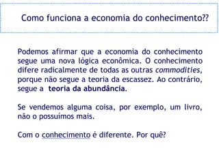 Como funciona a economia do conhecimento??


Podemos afirmar que a economia do conhecimento
segue uma nova lógica econômica. O conhecimento
difere radicalmente de todas as outras commodities,
porque não segue a teoria da escassez. Ao contrário,
segue a teoria da abundância.

Se vendemos alguma coisa, por exemplo, um livro,
não o possuímos mais.

Com o conhecimento é diferente. Por quê?
 