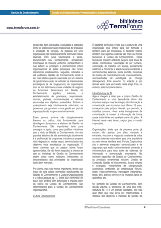 gestão tão bem planejados, executados e cobrados              É bastante conhecido o fato que a cultura de uma
como os processos físicos tradicionais de produção            organização leva tempo para ser formada e
e prestação de serviços. As pessoas em uma                    também para ser modificada. É bastante notório
organização não necessariamente estimulam idéias              também que algumas culturas são mais ou menos
criativas entre seus funcionários e pares,                    favoráveis à Gestão do Conhecimento. Traços
documentam seu conhecimento, armazenam                        favoráveis incluem ambiente seguro para troca de
informação de maneira uniforme, compartilham o                idéias, meritocracia, valorização do ser humano,
que sabem ou protegem o conhecimento crítico                  valorização do trabalho em equipe, pensamento
organizacional se estes processos não forem                   sistêmico e horizontal e abertura para o ambiente e
claramente estabelecidos, seguidos, cobrados e                conhecimentos externos. Neste sentido, iniciativas
até auditados. Gestão do Conhecimento tende a                 de Gestão do Conhecimento são, invariavelmente,
ser mais efetiva quando suportada por um sistema              acompanhadas de estratégias de Change
de governança capaz de articular os interessantes             Management. Este assunto, no entanto, é por
estratégicos (e de longo-prazo) da organização                demais vasto para ser tratado neste artigo. Fica, no
com os dos indivíduos e suas unidades de negócio              entanto, este importante alerta.
ou funcionais. Governança em Gestão do
Conhecimento        significa,     ademais,      o            Infra-Estrutura de TI
estabelecimento de processos, responsáveis,                   Alguns chegam a dizer que a própria Gestão do
normas, padrões, recomendações e métricas                     Conhecimento é uma decorrência direta dos
associadas aos objetivos pretendidos. Embora o                enormes avanços nas tecnologias de informação e
conhecimento seja intuitivamente valorizado, os               comunicação que ocorreram nos últimos 10 anos,
processos que garantem a sua gestão em prol da                começando pela própria Internet, que permitiu, a
organização não surgem automaticamente.                       cidadãos comuns, níveis antes inimagináveis de
                                                              comunicação e acesso à informação de forma
Estes passos, embora não obrigatoriamente                     quase instantânea em qualquer parte do globo. A
lineares na prática, são fundamentais para                    Internet, neste meio tempo, migrou para o mundo
abordagens duradouras e efetivas de Gestão do                 corporativo.
Conhecimento. São importantes tanto para
conseguir o apoio, como para justificar iniciativas           Organizações, ainda que de pequeno porte, já
com o rótulo de Gestão do Conhecimento. Um dos                contam não apenas com sites, intranets e
grandes desafios da alta administração atualmente             extranets, mas com a migração constante de todos
é a proliferação de programas, iniciativas e projetos         os seus sistemas corporativos para uma arquitetura
não integrados e, muitas vezes, desvinculados dos             ou pelo menos interface web. Portais Corporativos
objetivos mais estratégicos da organização. É                 são o elemento integrador, personalizador e de
neste contexto que os passos acima foram                      segurança que estão crescentemente provendo a
apresentados. Se não forem seguidos, a chance de              infra-estrutura para toda sorte de sistemas de
que as iniciativas de Gestão do Conhecimento                  informação e comunicação empresarial. No
sejam vistas como modismo, irrelevantes ou                    contexto específico da Gestão do Conhecimento,
desconectadas das prioridades da organização                  as principais ferramentas incluem: Gestão de
serão bem menores.                                            Conteúdo, Gestão de Documentos, Busca simples
                                                              e avançada, mecanismos de categorização
Por último, mas não menos importante, temos que               automática, ambientes de colaboração (fóruns,
tratar de dois outros elementos estruturantes da              chats, vídeo-conferência, mensagem instantânea,
Gestão do Conhecimento: a Cultura Organizacional              blogs, etc), acesso sem fio e via múltiplos tipos de
e a Infra-Estrutura de TI. Estes são elementos de             aparelhos, etc.
base, que, embora com dimensões e impacto além
da esfera da Gestão do Conhecimento, são                      No contexto da Gestão do Conhecimento, sem
determinantes para a Gestão do Conhecimento                   dúvida alguma, a existência de uma boa infra-
organizacional.                                               estrutura de TI é um grande facilitador. Isto não
                                                              quer dizer que esta deva ser implementada a
Cultura Organizacional                                        reboque dos objetivos e métodos de Gestão do



                                                        ©TerraForum Consultores                                      4
 