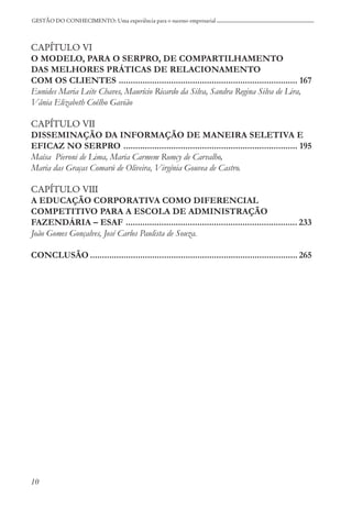 10
GESTÃO DO CONHECIMENTO: Uma experiência para o sucesso empresarial
CAPÍTULO VI
O MODELO, PARA O SERPRO, DE COMPARTILHAMENTO
DAS MELHORES PRÁTICAS DE RELACIONAMENTO
COM OS CLIENTES ........................................................................... 167
Eunides Maria Leite Chaves, Maurício Ricardo da Silva, Sandra Regina Silva de Lira,
Vânia Elizabeth Coêlho Gavião
CAPÍTULO VII
DISSEMINAÇÃO DA INFORMAÇÃO DE MANEIRA SELETIVA E
EFICAZ NO SERPRO ......................................................................... 195
Maísa Pieroni de Lima, Maria Carmem Romcy de Carvalho,
Maria das Graças Comarú de Oliveira, Virgínia Gouvea de Castro.
CAPÍTULO VIII
A EDUCAÇÃO CORPORATIVA COMO DIFERENCIAL
COMPETITIVO PARA A ESCOLA DE ADMINISTRAÇÃO
FAZENDÁRIA – ESAF ........................................................................ 233
João Gomes Gonçalves, José Carlos Paulista de Souza.
CONCLUSÃO ....................................................................................... 265
 