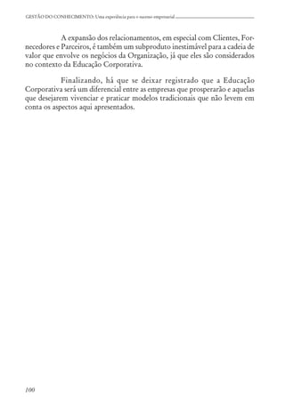 100
GESTÃO DO CONHECIMENTO: Uma experiência para o sucesso empresarial
A expansão dos relacionamentos, em especial com Clientes, For-
necedores e Parceiros, é também um subproduto inestimável para a cadeia de
valor que envolve os negócios da Organização, já que eles são considerados
no contexto da Educação Corporativa.
Finalizando, há que se deixar registrado que a Educação
Corporativa será um diferencial entre as empresas que prosperarão e aquelas
que desejarem vivenciar e praticar modelos tradicionais que não levem em
conta os aspectos aqui apresentados.
 