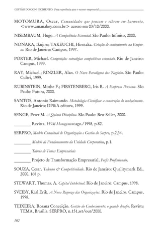 102
GESTÃO DO CONHECIMENTO: Uma experiência para o sucesso empresarial
MOTOMURA, Oscar, Comunidades que pensam e vibram em harmonia,
<www.amanakey.com.br> acesso em 03/10/2000.
NISEMBAUM, Hugo. A Competência Essencial. São Paulo: Infinito, 2000.
NONAKA, Ikujiro; TAKEUCHI, Hirotaka. Criação de conhecimento na Empre-
sa. Rio de Janeiro: Campos, 1997.
PORTER, Michael. Competição: estratégias competitivas essenciais. Rio de Janeiro:
Campus, 1999.
RAY, Michael.; RINZLER, Alan. O Novo Paradigma dos Negócios. São Paulo:
Cultri, 1999.
RUBINSTEIN, Moshe F.; FIRSTENBERG, Iris R. A Empresa Pensante. São
Paulo: Futura, 2000.
SANTOS, Antonio Raimundo. Metodologia Científica: a construção do conhecimento.
Rio de Janeiro: DP&A editora, 1999.
SENGE, Peter M. A Quinta Disciplina. São Paulo: Best Seller, 2000.
________ Revista, HSM Management.ago./1998, p.82.
SERPRO, Modelo Conceitual de Organização e Gestão do Serpro, p.2,34.
________ Modelo de Funcionamento da Unidade Corporativa, p.1.
________ Tabela de Temas Empresariais
________ Projeto de Transformação Empresarial, Perfis Profissionais.
SOUZA, Cesar. Talentos & Competitividade. Rio de Janeiro: Qualitymark Ed.,
2000. 168 p.
STEWART, Thomas. A. Capital Intelectual. Rio de Janeiro: Campus, 1998.
SVEIBY, Karl Erik. A Nova Riqueza das Organizações. Rio de Janeiro: Campus,
1998.
TEIXEIRA, Rosana Conceição. Gestão do Conhecimento: o grande desafio. Revista
TEMA, Brasília: SERPRO, n.151,set/out/2000.
 