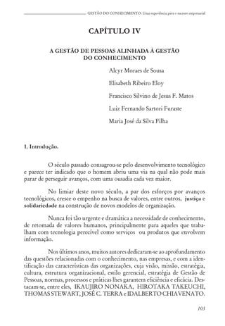 103
GESTÃO DO CONHECIMENTO: Uma experiência para o sucesso empresarial
CAPÍTULO IV
A GESTÃO DE PESSOAS ALINHADA À GESTÃO
DO CONHECIMENTO
Alcyr Moraes de Sousa
Elisabeth Ribeiro Eloy
Francisco Silvino de Jesus F. Matos
Luiz Fernando Sartori Furaste
Maria José da Silva Filha
1. Introdução.
O século passado consagrou-se pelo desenvolvimento tecnológico
e parece ter indicado que o homem abriu uma via na qual não pode mais
parar de perseguir avanços, com uma ousadia cada vez maior.
No limiar deste novo século, a par dos esforços por avanços
tecnológicos, cresce o empenho na busca de valores, entre outros, justiça e
solidariedade na construção de novos modelos de organização.
Nunca foi tão urgente e dramática a necessidade de conhecimento,
de retomada de valores humanos, principalmente para aqueles que traba-
lham com tecnologia perecível como serviços ou produtos que envolvem
informação.
Nos últimos anos, muitos autores dedicaram-se ao aprofundamento
das questões relacionadas com o conhecimento, nas empresas, e com a iden-
tificação das características das organizações, cuja visão, missão, estratégia,
cultura, estrutura organizacional, estilo gerencial, estratégia de Gestão de
Pessoas, normas, processos e práticas lhes garantem eficiência e eficácia. Des-
tacam-se, entre eles, IKAUJIRO NONAKA, HIROTAKA TAKEUCHI,
THOMAS STEWART, JOSÉ C. TERRA e IDALBERTO CHIAVENATO.
 