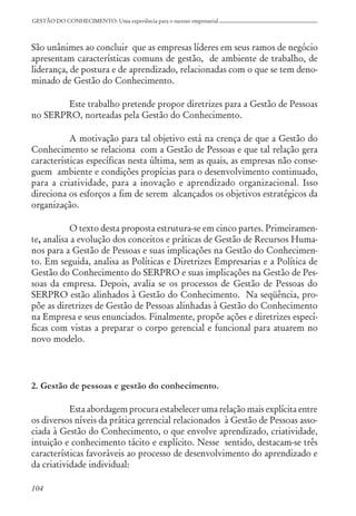 104
GESTÃO DO CONHECIMENTO: Uma experiência para o sucesso empresarial
São unânimes ao concluir que as empresas líderes em seus ramos de negócio
apresentam características comuns de gestão, de ambiente de trabalho, de
liderança, de postura e de aprendizado, relacionadas com o que se tem deno-
minado de Gestão do Conhecimento.
Este trabalho pretende propor diretrizes para a Gestão de Pessoas
no SERPRO, norteadas pela Gestão do Conhecimento.
A motivação para tal objetivo está na crença de que a Gestão do
Conhecimento se relaciona com a Gestão de Pessoas e que tal relação gera
características específicas nesta última, sem as quais, as empresas não conse-
guem ambiente e condições propícias para o desenvolvimento continuado,
para a criatividade, para a inovação e aprendizado organizacional. Isso
direciona os esforços a fim de serem alcançados os objetivos estratégicos da
organização.
O texto desta proposta estrutura-se em cinco partes. Primeiramen-
te, analisa a evolução dos conceitos e práticas de Gestão de Recursos Huma-
nos para a Gestão de Pessoas e suas implicações na Gestão do Conhecimen-
to. Em seguida, analisa as Políticas e Diretrizes Empresarias e a Política de
Gestão do Conhecimento do SERPRO e suas implicações na Gestão de Pes-
soas da empresa. Depois, avalia se os processos de Gestão de Pessoas do
SERPRO estão alinhados à Gestão do Conhecimento. Na seqüência, pro-
põe as diretrizes de Gestão de Pessoas alinhadas à Gestão do Conhecimento
na Empresa e seus enunciados. Finalmente, propõe ações e diretrizes especí-
ficas com vistas a preparar o corpo gerencial e funcional para atuarem no
novo modelo.
2. Gestão de pessoas e gestão do conhecimento.
Esta abordagem procura estabelecer uma relação mais explícita entre
os diversos níveis da prática gerencial relacionados à Gestão de Pessoas asso-
ciada à Gestão do Conhecimento, o que envolve aprendizado, criatividade,
intuição e conhecimento tácito e explícito. Nesse sentido, destacam-se três
características favoráveis ao processo de desenvolvimento do aprendizado e
da criatividade individual:
 