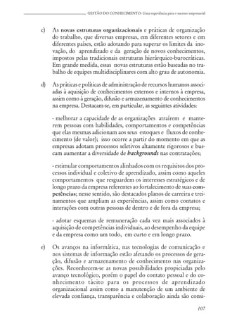 107
GESTÃO DO CONHECIMENTO: Uma experiência para o sucesso empresarial
c) As novas estruturas organizacionais e práticas de organização
do trabalho, que diversas empresas, em diferentes setores e em
diferentes países, estão adotando para superar os limites da ino-
vação, do aprendizado e da geração de novos conhecimentos,
impostos pelas tradicionais estruturas hierárquico-burocráticas.
Em grande medida, essas novas estruturas estão baseadas no tra-
balho de equipes multidisciplinares com alto grau de autonomia.
d) As práticas e políticas de administração de recursos humanos associ-
adas à aquisição de conhecimentos externos e internos à empresa,
assim como à geração, difusão e armazenamento de conhecimentos
na empresa. Destacam-se, em particular, as seguintes atividades:
- melhorar a capacidade de as organizações atraírem e mante-
rem pessoas com habilidades, comportamentos e competências
que elas mesmas adicionam aos seus estoques e fluxos de conhe-
cimento (de valor); isso ocorre a partir do momento em que as
empresas adotam processos seletivos altamente rigorosos e bus-
cam aumentar a diversidade de backgrounds nas contratações;
- estimular comportamentos alinhados com os requisitos dos pro-
cessos individual e coletivo de aprendizado, assim como aqueles
comportamentos que resguardem os interesses estratégicos e de
longo prazo da empresa referentes ao fortalecimento de suas com-
petências; nesse sentido, são destacados planos de carreira e trei-
namentos que ampliam as experiências, assim como contatos e
interações com outras pessoas de dentro e de fora da empresa;
- adotar esquemas de remuneração cada vez mais associados à
aquisição de competências individuais, ao desempenho da equipe
e da empresa como um todo, em curto e em longo prazo.
e) Os avanços na informática, nas tecnologias de comunicação e
nos sistemas de informação estão afetando os processos de gera-
ção, difusão e armazenamento de conhecimento nas organiza-
ções. Reconhecem-se as novas possibilidades propiciadas pelo
avanço tecnológico, porém o papel do contato pessoal e do co-
nhecimento tácito para os processos de aprendizado
organizacional assim como a manutenção de um ambiente de
elevada confiança, transparência e colaboração ainda são consi-
 