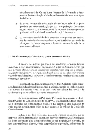 108
GESTÃO DO CONHECIMENTO: Uma experiência para o sucesso empresarial
derados essenciais. Os melhores sistemas de informação e ferra-
mentas de comunicação ainda dependem essencialmente dos inputs
individuais.
f) Esforços recentes de mensuração de resultados sob várias pers-
pectivas em sua comunicação por toda a organização. Destacam-
se, em particular, esforços recentes de autores e empresas preocu-
padas em avaliar várias dimensões do capital intelectual.
g) A crescente necessidade de as empresas se engajarem em proces-
sos de aprendizado com o ambiente , em particular, por meio de
alianças com outras empresas e do estreitamento do relaciona-
mento com clientes.
3. Identificando especificidades de gestão do conhecimento.
A maioria dos autores que tratam das modernas formas de Gestão
reconhecem que as organizações que adotam Gestão do Conhecimento em
suas práticas administrativas apresentam características próprias e específi-
cas, que tornam possível o surgimento de ambientes de trabalho e favorecem
o autodesenvolvimento, a inovação, o aperfeiçoamento contínuo e a melhoria
de serviços e produtos.
Tais especificidades descritas ao longo deste Capítulo serão consi-
deradas como indicadores de presença de práticas de gestão de conhecimento
na empresa. Da mesma forma, os conceitos até aqui discutidos servirão de
fundamento para as análises que serão apresentadas.
Ao serem analisadas as Políticas e Diretrizes Empresariais e a Polí-
tica de Gestão do Conhecimento do SERPRO, serão identificadas as presen-
ças e ausências das especificidades citadas, o que permitirá uma avaliação de
quão aqueles instrumentos estão, ou não, aderentes às práticas de Gestão do
Conhecimento.
Enfim, o modelo referencial para este trabalho considera que as
empresas sofrem influências do seus meios externos e internos, das tecnologias
das quais dependem para desenvolvimento do seu negócio, do mercado, de
seus consumidores e clientes, de seu corpo técnico e gerencial, assim como da
 