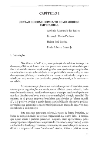 11
GESTÃO DO CONHECIMENTO: Uma experiência para o sucesso empresarial
CAPÍTULO I
GESTÃO DO CONHECIMENTO COMO MODELO
EMPRESARIAL.
Antônio Raimundo dos Santos
Fernando Flavio Pacheco
Heitor José Pereira
Paulo Alberto Bastos Jr
1. Introdução.
Nas últimas três décadas, as organizações brasileiras, tanto priva-
das como públicas, de forma crescente passaram a se conscientizar da impor-
tância da revisão dos seus modelos de gestão: no caso das empresas privadas,
a motivação era a sua sobrevivência e competitividade no mercado; no caso
das empresas públicas, tal motivação era a sua capacidade de cumprir sua
missão, ou seja, atender com qualidade a prestação de serviços de interesse da
sociedade.
Ao mesmo tempo, focando a realidade empresarial brasileira, cons-
tata-se que as organizações nacionais, tanto públicas como privadas, já de-
senvolvem esforços no sentido de recuperar o tempo perdido (de pelo me-
nos duas décadas) que levou a um atraso em relação à situação mundial. No
entanto, se há poucas empresas brasileiras consideradas de “classe mundi-
al”, já é possível avaliar a partir destas a aplicabilidade das novas práticas
gerenciais que garantirão a sua sobrevivência num mercado cada vez mais
globalizado e competitivo
Este contexto gerou um esforço, às vezes de forma frenética, de
busca de novos modelos de gestão empresarial. De outro lado, à medida
que novas idéias e práticas gerenciais surgiam, eram apresentadas, pelos
seus proponentes (geralmente empresas de consultoria empresarial) como
a solução dos desafios gerenciais e, eventualmente, recebidas pelo meio aca-
dêmico e empresarial como “modismos”. Assim, idéias e práticas novas,
 