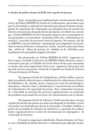 112
GESTÃO DO CONHECIMENTO: Uma experiência para o sucesso empresarial
4. Análise da política Serpro de GCO ante a gestão de pessoas.
Entre as estratégias para implementação e monitoramento do pro-
cesso e da Política SERPRO de Gestão do Conhecimento, destacamos a que
prevê a formulação e a aplicação de sistemática para desenvolvimento de pro-
gramas de capacitação dos empregados nas principais áreas de atuação dos
clientes e nos processos de gestão interna da empresa. Ao definir essa estraté-
gia, a Política SERPRO de GCO pretende assegurar que os empregados se-
jam preparados e se mantenham atualizados diante dos conhecimentos ne-
cessários à execução dos processos vitais da empresa. No entanto, não há,
no SERPRO, um procedimento sistematizado para diagnóstico de necessi-
dade de desenvolvimento e treinamento. Assim, iniciativas para ações desse
tipo advêm de líderes de projetos, de unidades ou de indivíduos, para
atendimento de necessidades julgadas relevantes.
São relacionados, na Política SERPRO de GCO, segmentos so-
bre os quais a Unidade Corporativa do SERPRO define diretrizes, metas e
orientações para que as Unidades de Gestão desenvolvam ações necessárias
ao alcance das metas empresariais. Entre esses segmentos, destacamos três
que têm seu foco nas pessoas: Gestão de Competências, Gestão de Talentos
e Desenvolvimento de Pessoas.
No segmento Gestão de Competências, a Política define a necessi-
dade de estabelecer diretrizes para a administração do conhecimento técnico,
de habilidades e de atitudes, atuais e futuras, por meio de metodologias e
sistemáticas a fim de se fazer a identificação e o tratamento das necessidades
de conhecimento e de capacitação de pessoas. Esse componente visa garan-
tir a efetividade na execução dos processos organizacionais, na construção
dos produtos, na prestação dos serviços e no relacionamento com os clientes.
No segmento Gestão de Talentos, a Política propõe fazer com que
a gestão da alocação das pessoas aos times seja adequada às atividades a serem
executadas e aos resultados que devem ser alcançados. Considera, também, a
gestão da necessidade de formação de substitutos e a proteção do conheci-
mento organizacional nos eventos de movimentação de empregados e de
contratação de terceiros.
O terceiro componente identificado, Desenvolvimento de Pesso-
as, tem a finalidade de definir diretrizes e orientações para aplicação de pro-
 