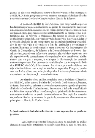 113
GESTÃO DO CONHECIMENTO: Uma experiência para o sucesso empresarial
gramas de educação e treinamento para o desenvolvimento dos empregados
do SERPRO. Esses programas devem basear-se nas necessidades identificadas
nos componentes Gestão de Competências e Gestão de Talentos.
A Política SERPRO de GCO aborda, com propriedade, aspectos
fundamentais para o desenvolvimento da gestão do conhecimento dentro de
uma organização. Consideramos que os componentes propostos contemplam
adequadamente a preocupação com o estabelecimento de metodologias e sis-
temáticas que se referem à preparação das pessoas ao desafio de gerir o
conhecimento essencial aos processos vitais da empresa. Entretanto, julga-se
necessária a inclusão de um componente que estabeleça diretrizes para defini-
ção de metodologia e sistemática a fim de estimular e reconhecer o
compartilhamento do conhecimento entre as pessoas. Os instrumentos de
Gestão de Competência, de Talentos e de Desenvolvimento de Pessoas, des-
critos acima, poderão ser inócuos ou ter pouca efetividade se as pessoas, que
são repositório do conhecimento da organização, não perceberem, nitida-
mente, para si e para a empresa, as vantagens da disseminação dos conheci-
mentos que possuem. Um processo de sensibilização, conforme prevê a Polí-
tica SERPRO de GCO, é importante. Entretanto, por mais eficiente que
seja, não é suficiente para atingir os resultados esperados. Em geral, produ-
zem resultados efêmeros e, assim, inadequados à manutenção sustentada de
uma cultura de disseminação do conhecimento.
Ao término desta análise, conclui-se que as Políticas e Diretrizes
do SERPRO, assim como a Política de Gestão do Conhecimento, buscam,
de forma incompleta, orientar as ações da empresa para a gestão de pessoas
alinhada à Gestão do Conhecimento. Entretanto, a falta de especificidade
nas Diretrizes impossibilita a transformação da prática diária da empresa em
mecanismos modernos de gestão do conhecimento. Nos capítulos posterio-
res, serão analisados os processos de gestão de pessoas e seu alinhamento aos
princípios da Gestão do Conhecimento.
5. Cenário da sociedade do conhecimento e suas implicações na gestão de
pessoas.
As Diretrizes propostas fundamentam-se no resultado da análise
efetuada nos capítulos anteriores e no cenário que delineia para este milênio,
 
