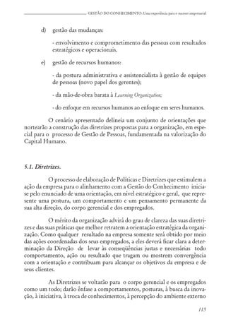115
GESTÃO DO CONHECIMENTO: Uma experiência para o sucesso empresarial
d) gestão das mudanças:
- envolvimento e comprometimento das pessoas com resultados
estratégicos e operacionais.
e) gestão de recursos humanos:
- da postura administrativa e assistencialista à gestão de equipes
de pessoas (novo papel dos gerentes);
- da mão-de-obra barata à Learning Organization;
- do enfoque em recursos humanos ao enfoque em seres humanos.
O cenário apresentado delineia um conjunto de orientações que
nortearão a construção das diretrizes propostas para a organização, em espe-
cial para o processo de Gestão de Pessoas, fundamentada na valorização do
Capital Humano.
5.1. Diretrizes.
O processo de elaboração de Políticas e Diretrizes que estimulem a
ação da empresa para o alinhamento com a Gestão do Conhecimento inicia-
se pelo enunciado de uma orientação, em nível estratégico e geral, que repre-
sente uma postura, um comportamento e um pensamento permanente da
sua alta direção, do corpo gerencial e dos empregados.
O mérito da organização advirá do grau de clareza das suas diretri-
zes e das suas práticas que melhor retratem a orientação estratégica da organi-
zação. Como qualquer resultado na empresa somente será obtido por meio
das ações coordenadas dos seus empregados, a eles deverá ficar clara a deter-
minação da Direção de levar às conseqüências justas e necessárias todo
comportamento, ação ou resultado que tragam ou mostrem convergência
com a orientação e contribuam para alcançar os objetivos da empresa e de
seus clientes.
As Diretrizes se voltarão para o corpo gerencial e os empregados
como um todo; darão ênfase a comportamentos, posturas, à busca da inova-
ção, à iniciativa, à troca de conhecimentos, à percepção do ambiente externo
 