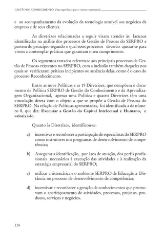 116
GESTÃO DO CONHECIMENTO: Uma experiência para o sucesso empresarial
e ao acompanhamento da evolução da tecnologia sensível aos negócios da
empresa e de seus clientes.
As diretrizes relacionadas a seguir visam atender às lacunas
identificadas na análise dos processos de Gestão de Pessoas do SERPRO e
partem do princípio segundo o qual esses processos deverão ajustar-se para
virem a contemplar práticas que garantam o seu cumprimento.
Os segmentos tratados referem-se aos principais processos de Ges-
tão de Pessoas existentes no SERPRO, com a inclusão também daqueles nos
quais se verificaram práticas incipientes ou ausência delas, como é o caso do
processo Reconhecimento.
Entre as nove Políticas e as 19 Diretrizes, que compõem o docu-
mento de Política SERPRO de Gestão do Conhecimento e da Aprendiza-
gem Organizacional, apenas uma Política e quatro Diretrizes têm uma
vinculação direta com o objeto a que se propõe a Gestão de Pessoas do
SERPRO. Na relação de Políticas apresentadas, foi identificada a de núme-
ro 8, que diz: Executar a Gestão do Capital Intelectual e Humano, e
valorizá-lo.
Quanto às Diretrizes, identificou-se:
a) incentivar e reconhecer a participação de especialistas do SERPRO
como instrutores nos programas de desenvolvimento de compe-
tências;
b) Assegurar a identificação, por área de atuação, dos perfis profis-
sionais necessários à execução das atividades e à realização da
estratégia empresarial do SERPRO;
c) utilizar a sistemática e o ambiente SERPRO de Educação a Dis-
tância no processo de desenvolvimento de competências;
d) incentivar e reconhecer a geração de conhecimentos que promo-
vam o aperfeiçoamento de atividades, processos, projetos, pro-
dutos, serviços e negócios.
 