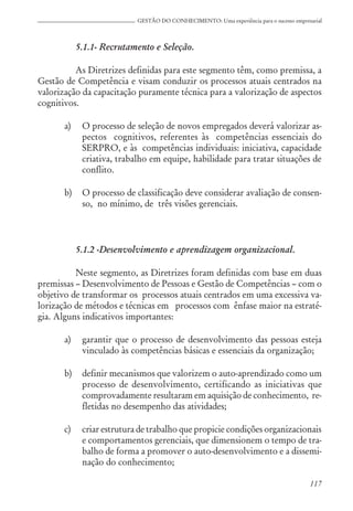 117
GESTÃO DO CONHECIMENTO: Uma experiência para o sucesso empresarial
5.1.1- Recrutamento e Seleção.
As Diretrizes definidas para este segmento têm, como premissa, a
Gestão de Competência e visam conduzir os processos atuais centrados na
valorização da capacitação puramente técnica para a valorização de aspectos
cognitivos.
a) O processo de seleção de novos empregados deverá valorizar as-
pectos cognitivos, referentes às competências essenciais do
SERPRO, e às competências individuais: iniciativa, capacidade
criativa, trabalho em equipe, habilidade para tratar situações de
conflito.
b) O processo de classificação deve considerar avaliação de consen-
so, no mínimo, de três visões gerenciais.
5.1.2 -Desenvolvimento e aprendizagem organizacional.
Neste segmento, as Diretrizes foram definidas com base em duas
premissas – Desenvolvimento de Pessoas e Gestão de Competências – com o
objetivo de transformar os processos atuais centrados em uma excessiva va-
lorização de métodos e técnicas em processos com ênfase maior na estraté-
gia. Alguns indicativos importantes:
a) garantir que o processo de desenvolvimento das pessoas esteja
vinculado às competências básicas e essenciais da organização;
b) definir mecanismos que valorizem o auto-aprendizado como um
processo de desenvolvimento, certificando as iniciativas que
comprovadamente resultaram em aquisição de conhecimento, re-
fletidas no desempenho das atividades;
c) criar estrutura de trabalho que propicie condições organizacionais
e comportamentos gerenciais, que dimensionem o tempo de tra-
balho de forma a promover o auto-desenvolvimento e a dissemi-
nação do conhecimento;
 